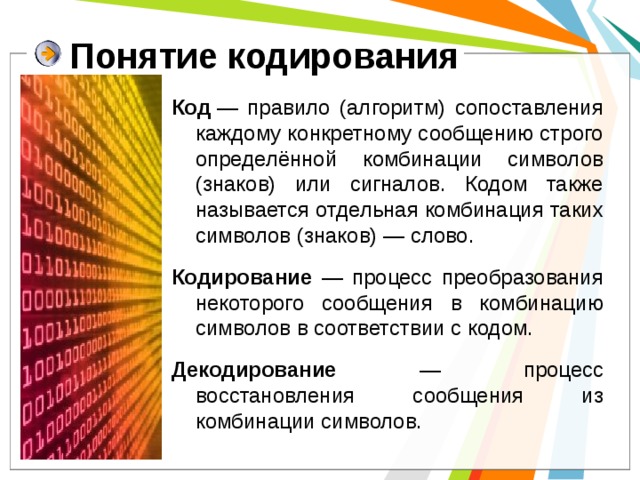 Понятие кодирования Код  — правило (алгоритм) сопоставления каждому конкретному сообщению строго определённой комбинации символов (знаков) или сигналов. Кодом также называется отдельная комбинация таких символов (знаков) — слово. Кодирование —  процесс преобразования некоторого сообщения в комбинацию символов в соответствии с кодом. Декодирование — процесс восстановления сообщения из комбинации символов.  