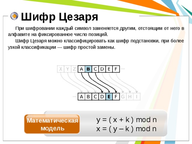 Шифр Цезаря При шифровании каждый символ заменяется другим, отстоящим от него в алфавите на фиксированное число позиций. Шифр Цезаря можно классифицировать как шифр подстановки, при более узкой классификации — шифр простой замены . y = ( x + k ) mod n  x = ( y – k ) mod n Математическая модель   
