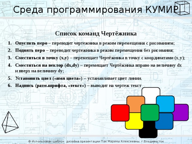 Среда программирования КУМИР Список команд Чертёжника Опустить перо – переводит чертежника в режим перемещения с рисованием; Поднять перо – переводит чертежника в режим перемещения без рисования; Сместиться в точку (x,y) – перемещает Чертёжника в точку с координатами (x,y); Сместиться на вектор (dx,dy) – перемещает Чертёжника вправо на величину dx  и вверх на величину dy; Установить цвет («имя цвета») – устанавливает цвет линии. Надпись (разм.шрифта, «текст») – выводит на чертеж текст © Использован шаблон дизайна презентации Пак Марины Алексеевны, г.Владивосток 
