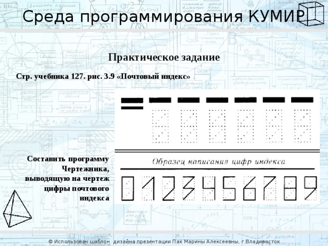 Среда программирования КУМИР Практическое задание Стр. учебника 127. рис. 3.9 «Почтовый индекс» Составить программу Чертежника, выводящую на чертеж цифры почтового индекса © Использован шаблон дизайна презентации Пак Марины Алексеевны, г.Владивосток 