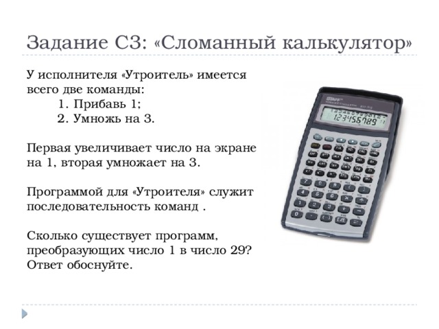 Задание С3: «Сломанный калькулятор» У исполнителя «Утроитель» имеется всего две команды: Прибавь 1; Умножь на 3. Первая увеличивает число на экране на 1, вторая умножает на 3. Программой для «Утроителя» служит последовательность команд . Сколько существует программ, преобразующих число 1 в число 29? Ответ обоснуйте. 