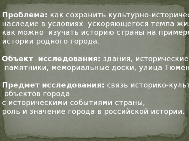 Проблема: как сохранить культурно-историческое наследие в условиях ускоряющегося темпа жизни, как можно изучать историю страны на примере истории родного города. Объект исследования: здания, исторические  памятники, мемориальные доски, улица Тюмени. Предмет исследования: связь историко-культурных  объектов города с историческими событиями страны, роль и значение города в российской истории. 