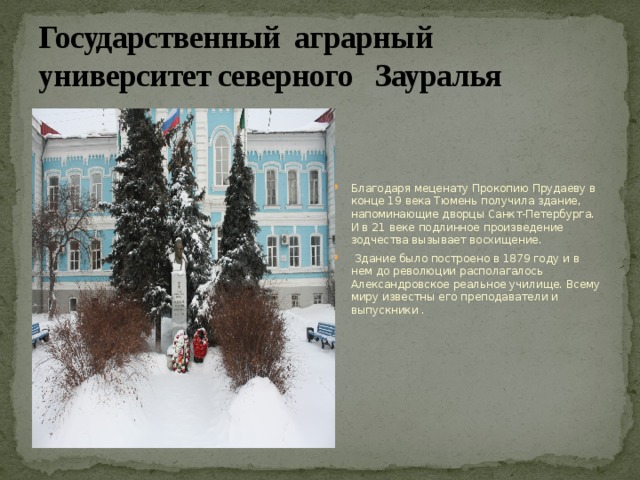 Государственный аграрный университет северного Зауралья Благодаря меценату Прокопию Прудаеву в конце 19 века Тюмень получила здание, напоминающие дворцы Санкт-Петербурга. И в 21 веке подлинное произведение зодчества вызывает восхищение.  Здание было построено в 1879 году и в нем до революции располагалось Александровское реальное училище. Всему миру известны его преподаватели и выпускники . 