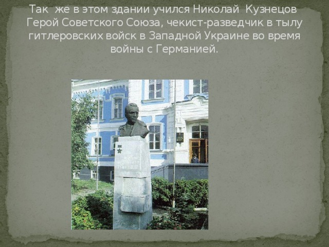 Так же в этом здании учился Николай Кузнецов Герой Советского Союза, чекист-разведчик в тылу гитлеровских войск в Западной Украине во время войны с Германией.   