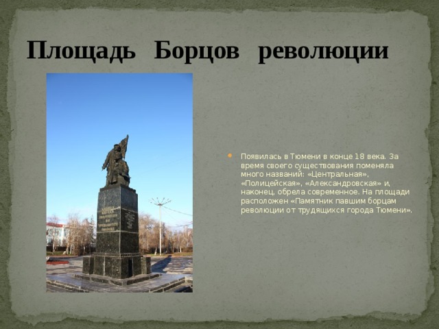 Площадь Борцов революции Появилась в Тюмени в конце 18 века. За время своего существования поменяла много названий: «Центральная», «Полицейская», «Александровская» и, наконец, обрела современное. На площади расположен «Памятник павшим борцам революции от трудящихся города Тюмени». 