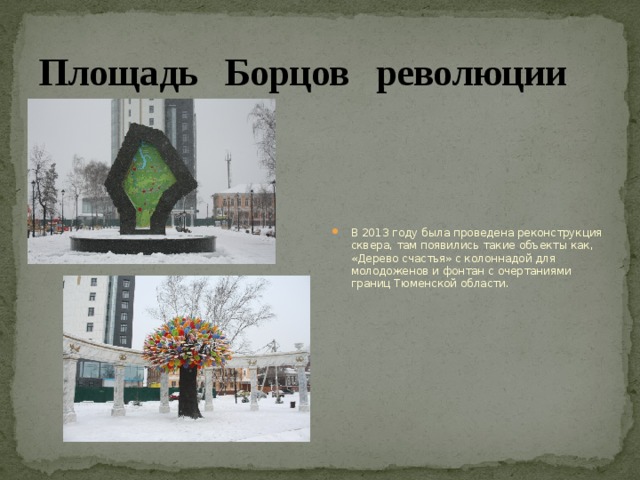Площадь Борцов революции В 2013 году была проведена реконструкция сквера, там появились такие объекты как, «Дерево счастья» с колоннадой для молодоженов и фонтан с очертаниями границ Тюменской области. 