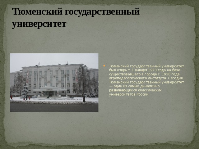 Тюменский государственный университет Тюменский государственный университет был открыт 1 января 1973 года на базе существовавшего в городе с 1930 года агропедагогического института. Сегодня Тюменский государственный университет — один из самых динамично развивающихся классических университетов России. 