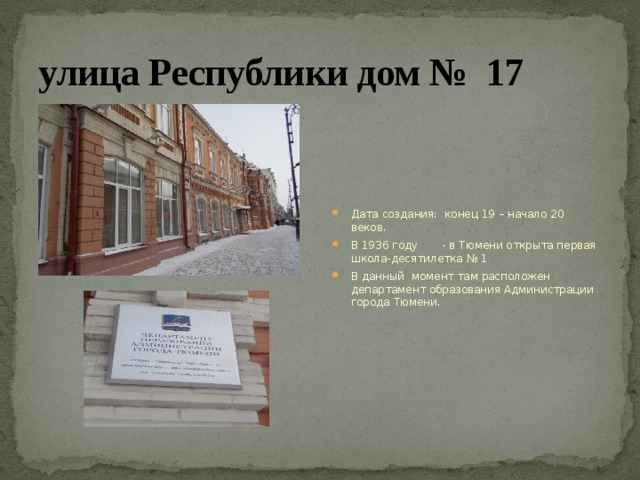 улица Республики дом № 17 Дата создания:  конец 19 – начало 20 веков. В 1936 году       - в Тюмени открыта первая школа-десятилетка № 1 В данный момент там расположен департамент образования Администрации города Тюмени. 