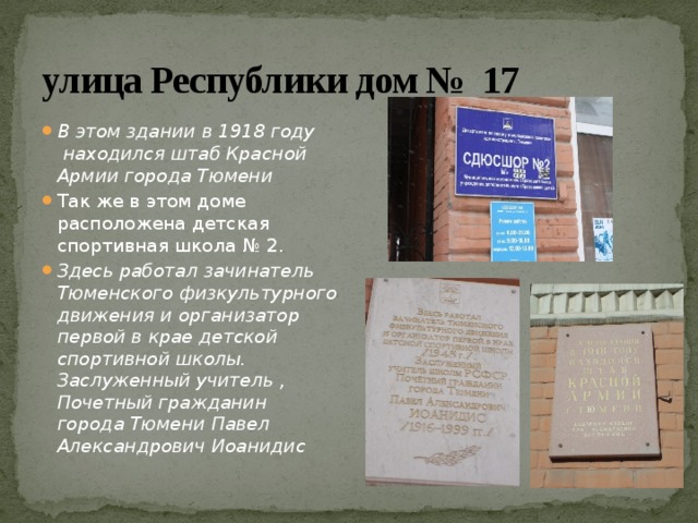 улица Республики дом № 17 В этом здании в 1918 году находился штаб Красной Армии города Тюмени Так же в этом доме расположена детская спортивная школа № 2. Здесь работал зачинатель Тюменского физкультурного движения и организатор первой в крае детской спортивной школы. Заслуженный учитель , Почетный гражданин города Тюмени Павел Александрович Иоанидис 