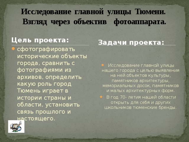 Исследование главной улицы Тюмени.  Взгляд через объектив фотоаппарата. Цель проекта: Задачи проекта: сфотографировать исторические объекты города, сравнить с фотографиями из архивов, определить какую роль город Тюмень играет в истории страны и области, установить связь прошлого и настоящего.  Исследование главной улицы нашего города с целью выявления на ней объектов культуры, памятников архитектуры, мемориальных досок, памятников и малых архитектурных форм.  В год 70- летия нашей области открыть для себя и других школьников тюменские бренды. 