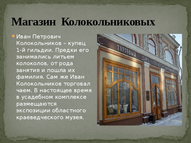 Магазин Колокольниковых Иван Петрович Колокольников – купец 1-й гильдии. Предки его занимались литьем колоколов, от рода занятия и пошла их фамилия. Сам же Иван Колокольников торговал чаем. В настоящее время в усадебном комплексе размещаются экспозиции областного краеведческого музея. 