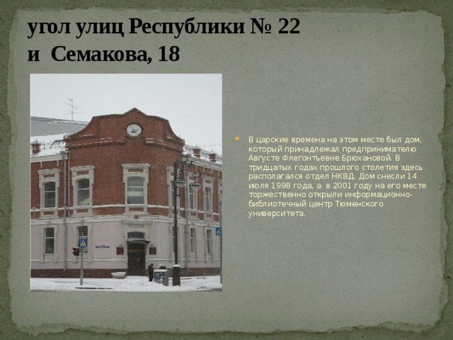угол улиц Республики № 22  и Семакова, 18 В царские времена на этом месте был дом, который принадлежал предпринимателю Августе Флегонтьевне Брюхановой. В тридцатых годах прошлого столетия здесь располагался отдел НКВД. Дом снесли 14 июля 1998 года, а в 2001 году на его месте торжественно открыли информационно-библиотечный центр Тюменского университета. 