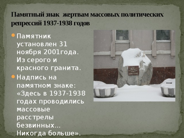 Памятный знак жертвам массовых политических репрессий 1937-1938 годов Памятник установлен 31 ноября 2001года. Из серого и красного гранита. Надпись на памятном знаке: «Здесь в 1937-1938 годах проводились массовые расстрелы безвинных... Никогда больше». 