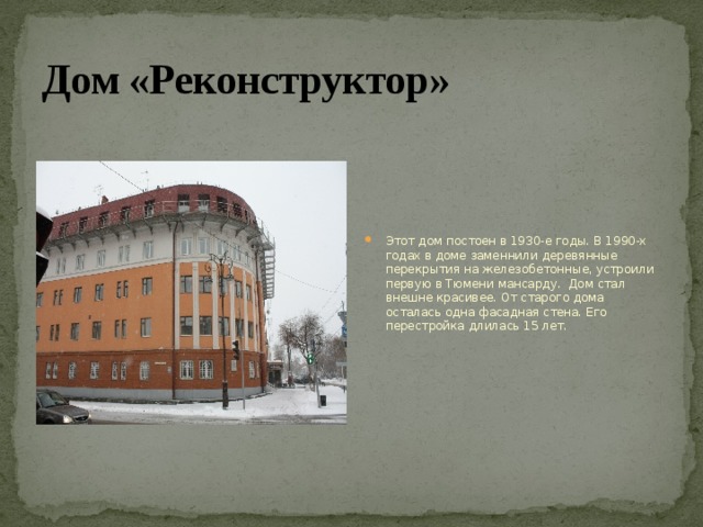 Дом «Реконструктор» Этот дом постоен в 1930-е годы. В 1990-х годах в доме заменнили деревянные перекрытия на железобетонные, устроили первую в Тюмени мансарду. Дом стал внешне красивее. От старого дома осталась одна фасадная стена. Его перестройка длилась 15 лет. 