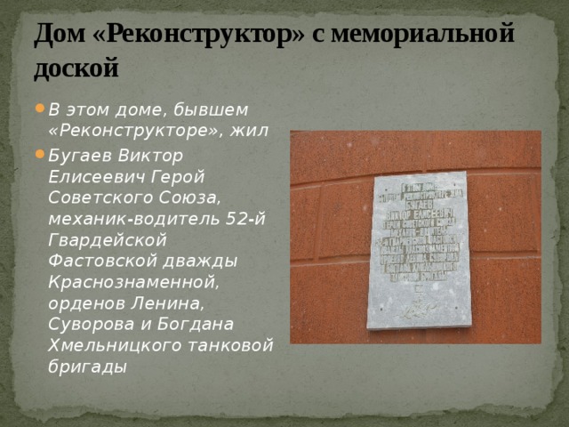 Дом «Реконструктор» с мемориальной доской В этом доме, бывшем «Реконструкторе», жил Бугаев Виктор Елисеевич Герой Советского Союза, механик-водитель 52-й Гвардейской Фастовской дважды Краснознаменной, орденов Ленина, Суворова и Богдана Хмельницкого танковой бригады 