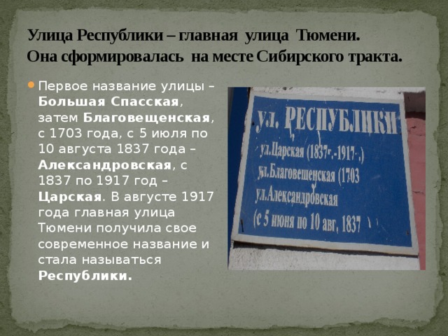 Улица Республики – главная улица Тюмени.  Она сформировалась на месте Сибирского тракта. Первое название улицы – Большая Спасская , затем Благовещенская , с 1703 года, с 5 июля по 10 августа 1837 года – Александровская , с 1837 по 1917 год – Царская . В августе 1917 года главная улица Тюмени получила свое современное название и стала называться Республики. 