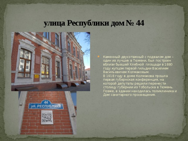 улица Республики дом № 44 Каменный двухэтажный с подвалом дом – один из лучших в Тюмени, был построен вблизи бывшей Хлебной площади в 1880 году купцом первой гильдии Василием Васильевичем Колмаковым.  В 1918 году в доме Колмакова прошла первая губернская конференция, на которой депутаты решили перенести столицу губернии из Тобольска в Тюмень. Позже, в здании находилась поликлиника и Дом санитарного просвещения. 