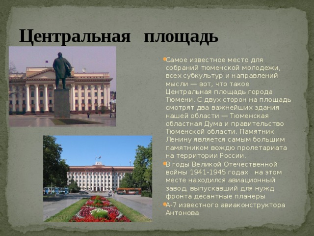 Центральная площадь Самое известное место для собраний тюменской молодежи, всех субкультур и направлений мысли — вот, что такое Центральная площадь города Тюмени. С двух сторон на площадь смотрят два важнейших здания нашей области — Тюменская областная Дума и правительство Тюменской области. Памятник Ленину является самым большим памятником вождю пролетариата на территории России. В годы Великой Отечественной войны 1941-1945 годах на этом месте находился авиационный завод, выпускавший для нужд фронта десантные планеры А-7 известного авиаконструктора Антонова 