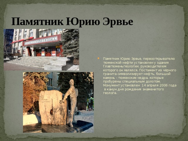 Памятник Юрию Эрвье Памятник Юрию Эрвье, первооткрывателю тюменской нефти установлен у здания Главтюменьгеологии, руководителем которого он являлся. Постамент из чёрного гранита символизирует нефть, большой камень - тюменские недра, которые пробурены специальным долотом.   Монумент установлен  14 апреля 2006 года в канун дня рождения знаменитого геолога. 