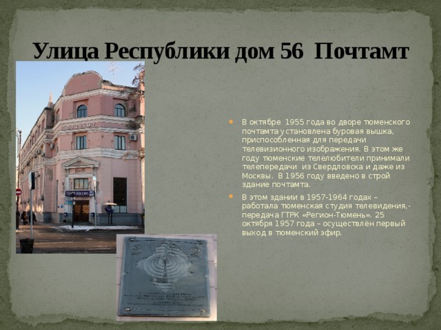 Улица Республики дом 56 Почтамт В октябре 1955 года во дворе тюменского почтамта установлена буровая вышка, приспособленная для передачи телевизионного изображения. В этом же году тюменские телелюбители принимали телепередачи из Свердловска и даже из Москвы. В 1956 году введено в строй здание почтамта. В этом здании в 1957-1964 годах – работала тюменская студия телевидения,-передача ГТРК «Регион-Тюмень». 25 октября 1957 года – осуществлён первый выход в тюменский эфир. 
