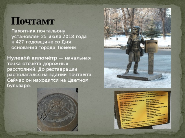 Почтамт Памятник почтальону установлен 25 июля 2013 года к 427 годовщине со Дня основания города Тюмени. Нулево́й киломе́тр  — начальная точка отсчёта дорожных расстояний. До реставрации располагался на здании почтамта. Сейчас он находится на Цветном бульваре. 