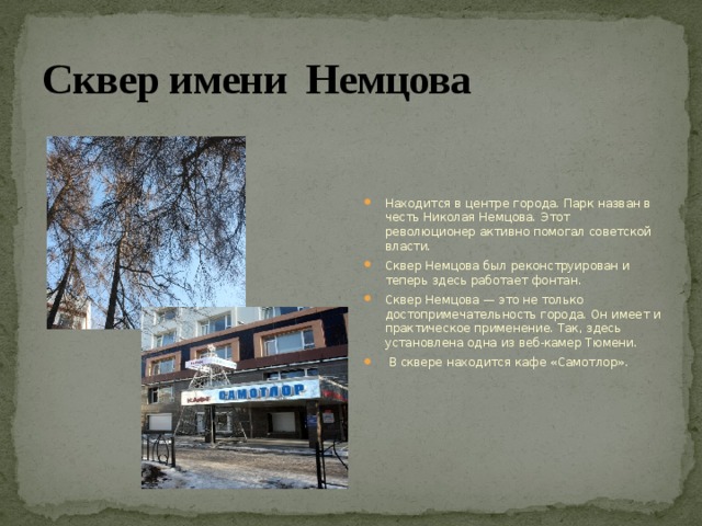 Сквер имени Немцова Находится в центре города. Парк назван в честь Николая Немцова. Этот революционер активно помогал советской власти. Сквер Немцова был реконструирован и теперь здесь работает фонтан. Сквер Немцова — это не только достопримечательность города. Он имеет и практическое применение. Так, здесь установлена одна из веб-камер Тюмени.  В сквере находится кафе «Самотлор». 