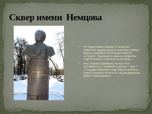 Сквер имени Немцова На территории сквера установлен памятник выдающемуся деятелю Сибири Борису Щербине, благодаря работе которого произошло мощное развитие нефтегазового комплекса региона. Бюст Бориса Щербины на круглом постаменте. С лицевой стороны – текст: «Государственный и партийный деятель. Герой социалистического труда Щербина Борис Евдокимович» 