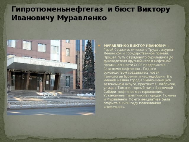Гипротюменьнефгегаз и бюст Виктору Ивановичу Муравленко   МУРАВЛЕНКО ВИКТОР ИВАНОВИЧ -  Герой Социалистического Труда , лауреат Ленинской и Государственной премий. Прошел путь от рядового бурильщика до руководителя крупнейшего в нефтяной промышленности СССР предприятия –  Главтюменнефтегаза . Под его руководством создавалась новая технология бурения и нефтедобычи. Его именем назван город в Ямало-Ненецком автономном округе, проспект в Ноябрьске, улица в Тюмени, горный пик в Восточной Сибири, нефтяное месторождение. Установлены памятники в городах Тюмени и Муравленко. По его инициативе была открыта в 1968 году поликлиника «Нефтяник». 