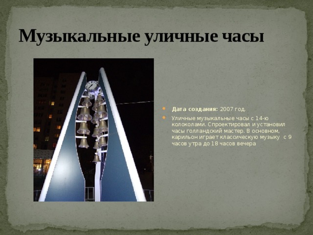Музыкальные уличные часы Дата создания:  2007 год. Уличные музыкальные часы с 14-ю колоколами. Спроектировал и установил часы голландский мастер. В основном, карильон играет классическую музыку с 9 часов утра до 18 часов вечера 