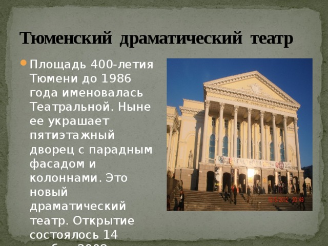 Тюменский драматический театр  Площадь 400-летия Тюмени до 1986 года именовалась Театральной. Ныне ее украшает пятиэтажный дворец с парадным фасадом и колоннами. Это новый драматический театр. Открытие состоялось 14 ноября 2008 года. 