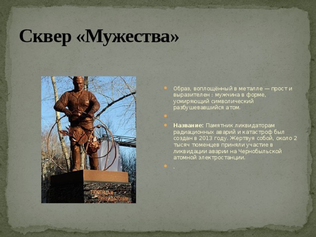 Сквер «Мужества» Образ, воплощённый в металле — прост и выразителен : мужчина в форме, усмиряющий символический разбушевавшийся атом.   Название:  Памятник ликвидаторам радиационных аварий и катастроф был создан в 2013 году. Жертвуя собой, около 2 тысяч тюменцев приняли участие в ликвидации аварии на Чернобыльской атомной электростанции. . 