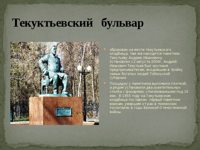 Текуктьевский бульвар образован на месте текутьевского кладбища, там же находится памятник Текутьеву Андрею Ивановичу. Установлен 12 августа 2008г. Андрей Иванович Текутьев был крупным предпринимателем, входившим в тройку самых богатых людей Тобольской губернии. Площадку у памятника выложили плиткой, а рядом установили два осветительных столба с фонарями, стилизованными под 19 век. В 1955 году на Текутьевском кладбище поставлен первый памятник воинам, умершим от ран в тюменских госпиталях в годы Великой Отечественной войны. 
