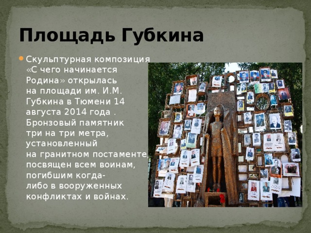 Площадь Губкина Скульптурная композиция «С чего начинается Родина» открылась на площади им. И.М. Губкина в Тюмени 14 августа 2014 года . Бронзовый памятник три на три метра, установленный на гранитном постаменте, посвящен всем воинам, погибшим когда-либо в вооруженных конфликтах и войнах. 