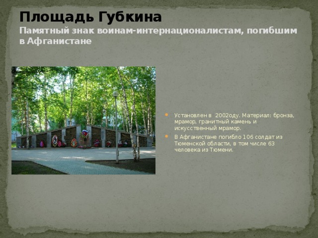 Площадь Губкина  Памятный знак воинам-интернационалистам, погибшим в Афганистане Установлен в   2002оду. Материал: бронза, мрамор, гранитный камень и искусственный мрамор. В Афганистане погибло 106 солдат из Тюменской области, в том числе 63 человека из Тюмени. 