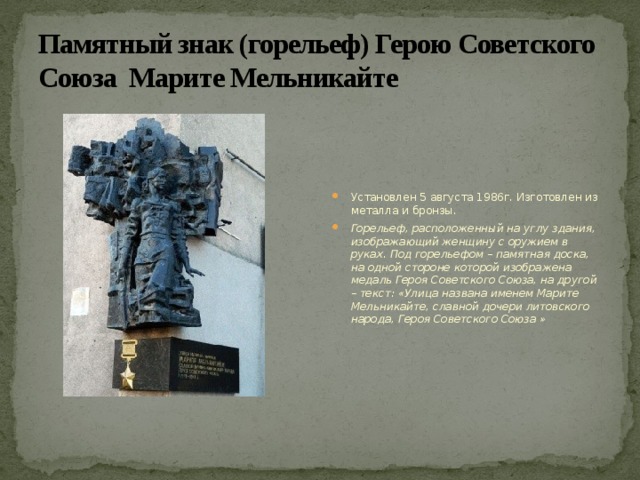Памятный знак (горельеф) Герою Советского Союза Марите Мельникайте Установлен 5 августа 1986г. Изготовлен из металла и бронзы. Горельеф, расположенный на углу здания, изображающий женщину с оружием в руках. Под горельефом – памятная доска, на одной стороне которой изображена медаль Героя Советского Союза, на другой – текст: «Улица названа именем Марите Мельникайте, славной дочери литовского народа, Героя Советского Союза » 