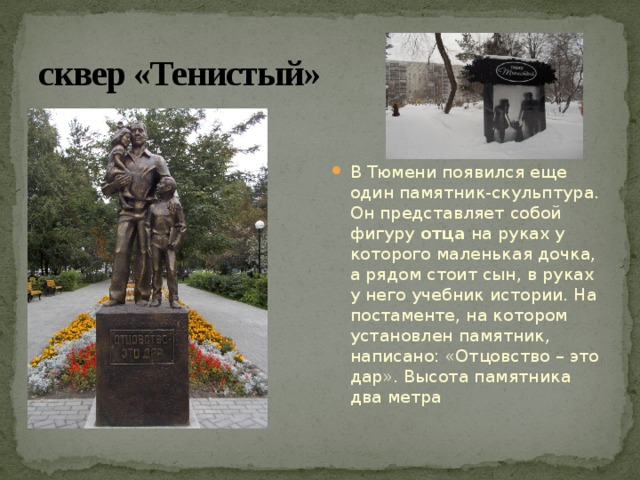 сквер «Тенистый» В Тюмени появился еще один памятник-скульптура. Он представляет собой фигуру  отца  на руках у которого маленькая дочка, а рядом стоит сын, в руках у него учебник истории. На постаменте, на котором установлен памятник, написано: «Отцовство – это дар». Высота памятника два метра 