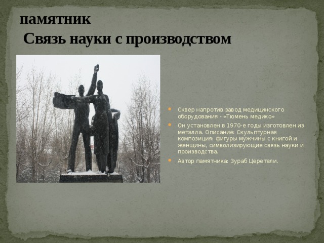 памятник  Связь науки с производством  Сквер напротив завод медицинского оборудования - «Тюмень медико» Он установлен в 1970-е годы изготовлен из металла. Описание: Скульптурная композиция: фигуры мужчины с книгой и женщины, символизирующие связь науки и производства. Автор памятника: Зураб Церетели. 