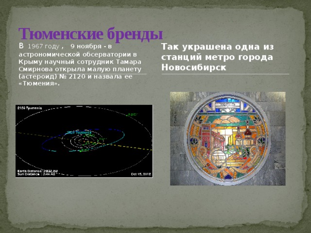 Тюменские бренды В  1967 году  ,   9 ноября - в астрономической обсерватории в Крыму научный сотрудник Тамара Смирнова открыла малую планету (астероид) № 2120 и назвала ее «Тюмения». Так украшена одна из станций метро города Новосибирск  