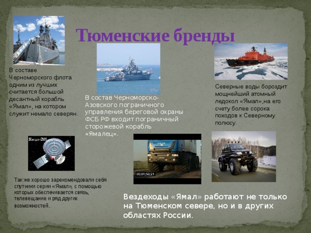 Тюменские бренды В составе Черноморского флота одним из лучших считается большой десантный корабль «Ямал», на котором служит немало северян. Северные воды бороздит мощнейший атомный ледокол «Ямал»,на его счету более сорока походов к Северному полюсу. В состав Черноморско-Азовского пограничного управления береговой охраны ФСБ РФ входит пограничный сторожевой корабль «Ямалец». Так же хорошо зарекомендовали себя спутники серии «Ямал», с помощью которых обеспечивается связь, телевещание и ряд других возможностей . Вездеходы «Ямал» работают не только на Тюменском севере, но и в других областях России. 