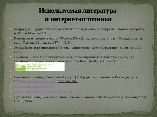 Используемая литература  и интернет-источники Андреев, А. Вернувшийся образ почётного гражданина / А. Андреев // Тюменская правда. – 2008. – 14 авг. – С. 3. Памятники и памятные места // Тюмень [Текст] : путеводитель, справ. - 2-е изд., испр. и доп. - Тюмень: Кн. изд-во, 1974. – С. 54. Улицы Тюмени рассказывают [Текст]. - Свердловск : Средне-Уральское кн. изд-во, 1979. – С. 57. Дерябина, Ольга. Где поклониться тюменским защитникам Отечества? [Текст] / О. Дерябина // Комсомольская правда. – 2012. – Февр. (№ 8т). – С. 22-23.   Памятники Тюмени [Электронный ресурс] // Городище 72 Тюмень. – Режим доступа: http://  www.gorod72.info/ street / memorial.html . http://ru.wikipedia.org/wiki http://ulitsa.eu/tyumenskaya-g342328.html Дубровская Елена, Легенды и тайны Тюмени. - Тюмень:ОАО Тюменский дом печати,2013.- С.336 , фото 