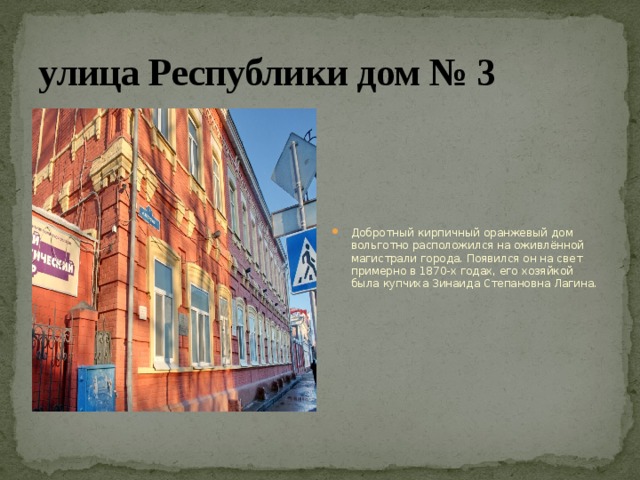 улица Республики дом № 3 Добротный кирпичный оранжевый дом вольготно расположился на оживлённой магистрали города. Появился он на свет примерно в 1870-х годах, его хозяйкой была купчиха Зинаида Степановна Лагина. 
