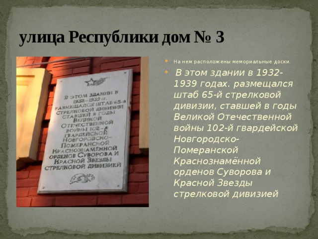улица Республики дом № 3 На нем расположены мемориальные доски.  В этом здании в 1932-1939 годах. размещался штаб 65-й стрелковой дивизии, ставшей в годы Великой Отечественной войны 102-й гвардейской Новгородско-Померанской Краснознамённой орденов Суворова и Красной Звезды стрелковой дивизией 
