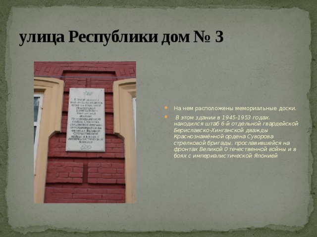улица Республики дом № 3 На нем расположены мемориальные доски.  В этом здании в 1945-1953 годах. находился штаб 6-й отдельной гвардейской Бериславско-Хинганской дважды Краснознамённой ордена Суворова стрелковой бригады, прославившейся на фронтах Великой Отечественной войны и в боях с империалистической Японией 