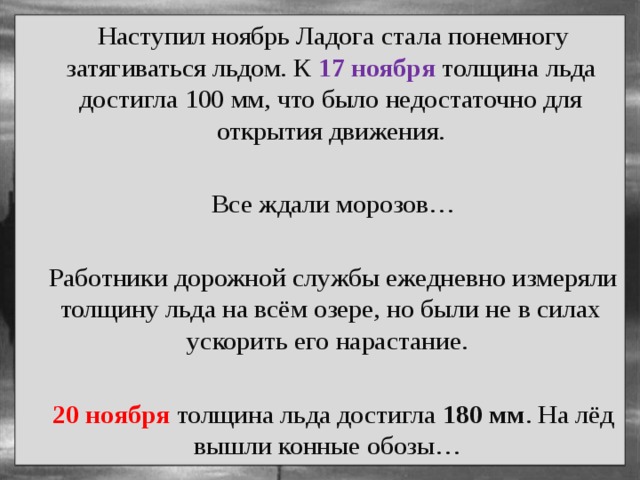  Наступил ноябрь Ладога стала понемногу затягиваться льдом. К 17 ноября толщина льда достигла 100 мм, что было недостаточно для открытия движения.  Все ждали морозов…  Работники дорожной службы ежедневно измеряли толщину льда на всём озере, но были не в силах ускорить его нарастание.  20 ноября толщина льда достигла 180 мм . На лёд вышли конные обозы… 