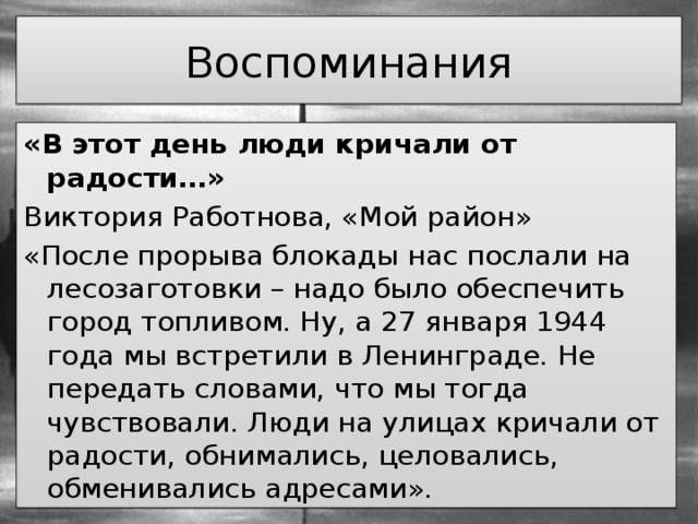 Воспоминания «В этот день люди кричали от радости…» Виктория Работнова, «Мой район» «После прорыва блокады нас послали на лесозаготовки – надо было обеспечить город топливом. Ну, а 27 января 1944 года мы встретили в Ленинграде. Не передать словами, что мы тогда чувствовали. Люди на улицах кричали от радости, обнимались, целовались, обменивались адресами». 