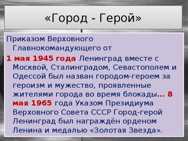 «Город - Герой» Приказом Верховного Главнокомандующего от 1 мая 1945 года Ленинград вместе с Москвой, Сталинградом, Севастополем и Одессой был назван городом-героем за героизм и мужество, проявленные жителями города во время блокады … 8 мая 1965 года Указом Президиума Верховного Совета СССР Город-герой Ленинград был награждён орденом Ленина и медалью «Золотая Звезда». 