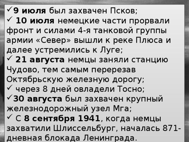 9 июля был захвачен Псков;  10 июля немецкие части прорвали фронт и силами 4-я танковой группы армии «Север» вышли к реке Плюса и далее устремились к Луге;  21 августа немцы заняли станцию Чудово, тем самым перерезав Октябрьскую железную дорогу;  через 8 дней овладели Тосно; 30 августа был захвачен крупный железнодорожный узел Мга;  С 8 сентября 1941 , когда немцы захватили Шлиссельбург, началась 871-дневная блокада Ленинграда. 