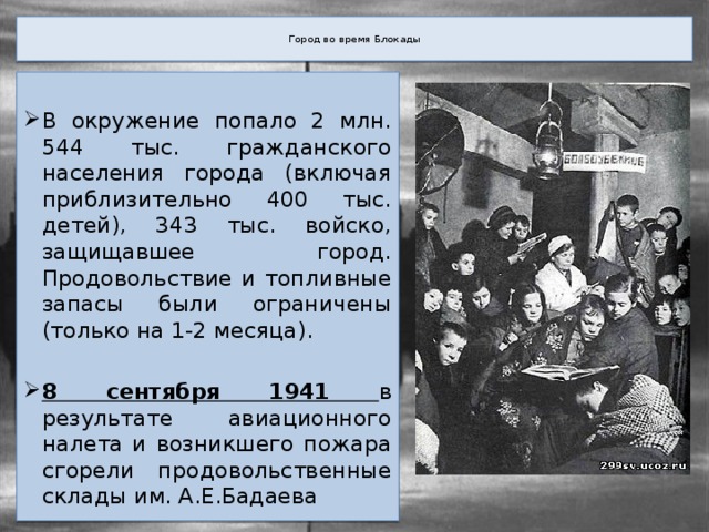  Город во время Блокады   В окружение попало 2 млн. 544 тыс. гражданского населения города (включая приблизительно 400 тыс. детей), 343 тыс. войско, защищавшее город. Продовольствие и топливные запасы были ограничены (только на 1-2 месяца). 8 сентября 1941 в результате авиационного налета и возникшего пожара сгорели продовольственные склады им. А.Е.Бадаева 