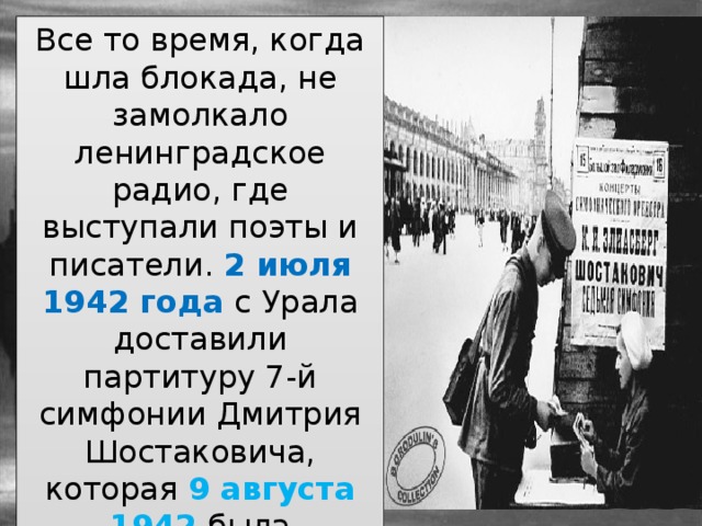 Все то время, когда шла блокада, не замолкало ленинградское радио, где выступали поэты и писатели. 2 июля 1942 года с Урала доставили партитуру 7-й симфонии Дмитрия Шостаковича, которая 9 августа 1942 была исполнена оркестром Радиокомитета в осажденном немцами Ленинграде. 