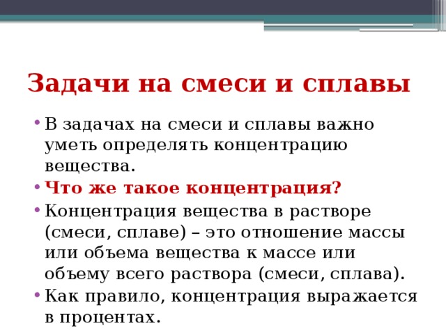 Задачи на смеси и сплавы В задачах на смеси и сплавы важно уметь определять концентрацию вещества. Что же такое концентрация? Концентрация вещества в растворе (смеси, сплаве) – это отношение массы или объема вещества к массе или объему всего раствора (смеси, сплава). Как правило, концентрация выражается в процентах. 